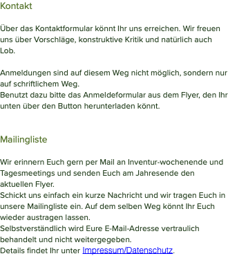 Kontakt Über das Kontaktformular könnt Ihr uns erreichen. Wir freuen uns über Vorschläge, konstruktive Kritik und natürlich auch Lob. Anmeldungen sind auf diesem Weg nicht möglich, sondern nur auf schriftlichem Weg. Benutzt dazu bitte das Anmeldeformular aus dem Flyer, den Ihr unten über den Button herunterladen könnt. Mailingliste Wir erinnern Euch gern per Mail an Inventur-wochenende und Tagesmeetings und senden Euch am Jahresende den aktuellen Flyer. Schickt uns einfach ein kurze Nachricht und wir tragen Euch in unsere Mailingliste ein. Auf dem selben Weg könnt Ihr Euch wieder austragen lassen. Selbstverständlich wird Eure E-Mail-Adresse vertraulich behandelt und nicht weitergegeben. Details findet Ihr unter Impressum/Datenschutz.