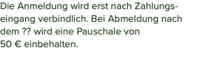 Die Anmeldung wird erst nach Zahlungs-eingang verbindlich. Bei Abmeldung nach dem ?? wird eine Pauschale von  50 € einbehalten. 