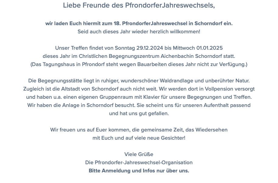 Liebe Freunde des PfrondorferJahreswechsels, wir laden Euch hiermit zum 18. PfrondorferJahreswechsel in Schorndorf ein. Seid auch dieses Jahr wieder herzlich willkommen! Unser Treffen findet von Sonntag 29.12.2024 bis Mittwoch 01.01.2025 dieses Jahr im Christlichen Begegnungszentrum Aichenbachin Schorndorf statt. (Das Tagungshaus in Pfrondorf steht wegen Bauarbeiten dieses Jahr nicht zur Verfügung.) Die Begegnungsstätte liegt in ruhiger, wunderschöner Waldrandlage und unberührter Natur.  Zugleich ist die Altstadt von Schorndorf auch nicht weit. Wir werden dort in Vollpension versorgt und haben u.a. einen eigenen Gruppenraum mit Klavier für unsere Begegnungen und Treffen. Wir haben die Anlage in Schorndorf besucht. Sie scheint uns für unseren Aufenthalt passend und hat uns gut gefallen. Wir freuen uns auf Euer kommen, die gemeinsame Zeit, das Wiedersehen mit Euch und auf viele neue Gesichter! Viele Grüße Die Pfrondorfer-Jahreswechsel-Organisation Bitte Anmeldung und Infos nur über uns. 