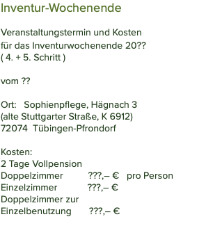 Inventur-Wochenende Veranstaltungstermin und Kosten für das Inventurwochenende 20?? ( 4. + 5. Schritt ) vom ??  Ort: Sophienpflege, Hägnach 3 (alte Stuttgarter Straße, K 6912) 72074 Tübingen-Pfrondorf Kosten: 2 Tage Vollpension Doppelzimmer ???,– € pro Person Einzelzimmer ???,– € Doppelzimmer zur  Einzelbenutzung ???,– €